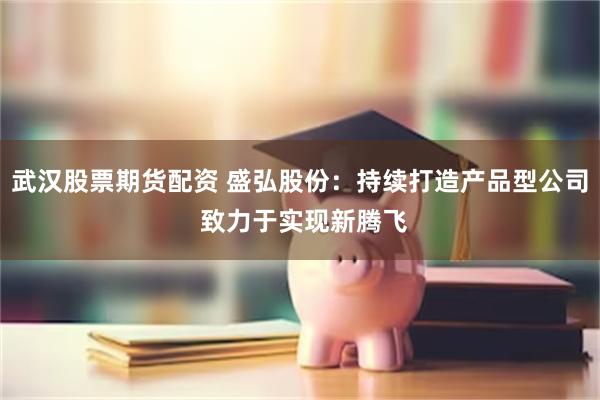武汉股票期货配资 盛弘股份：持续打造产品型公司 致力于实现新腾飞