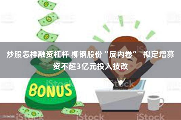炒股怎样融资杠杆 柳钢股份“反内卷”  拟定增募资不超3亿元投入技改