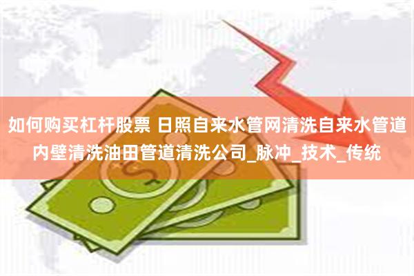 如何购买杠杆股票 日照自来水管网清洗自来水管道内壁清洗油田管道清洗公司_脉冲_技术_传统