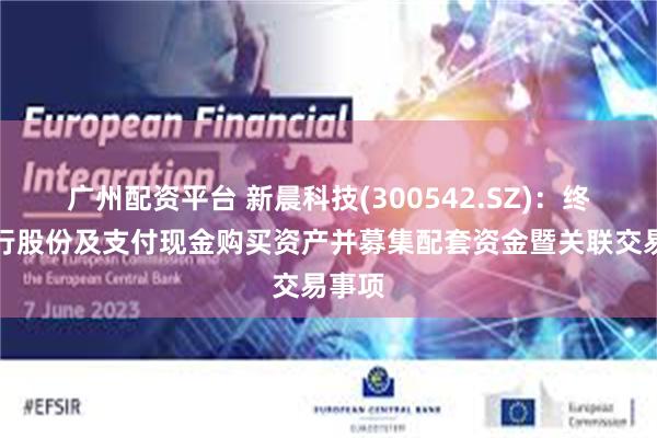 广州配资平台 新晨科技(300542.SZ)：终止发行股份及支付现金购买资产并募集配套资金暨关联交易事项