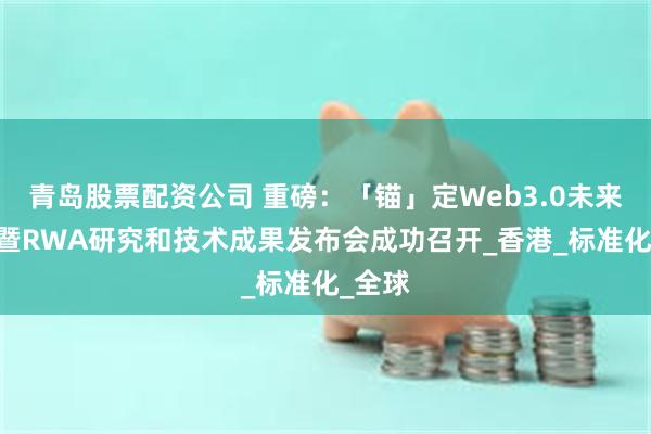青岛股票配资公司 重磅：「锚」定Web3.0未来峰会 暨RWA研究和技术成果发布会成功召开_香港_标准化_全球