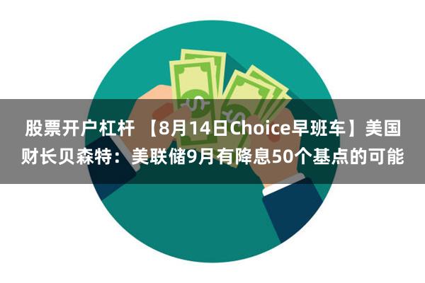 股票开户杠杆 【8月14日Choice早班车】美国财长贝森特：美联储9月有降息50个基点的可能