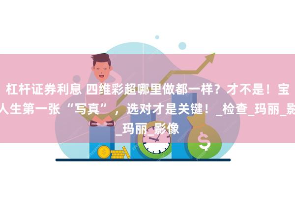 杠杆证券利息 四维彩超哪里做都一样？才不是！宝宝人生第一张 “写真” ，选对才是关键！_检查_玛丽_影像