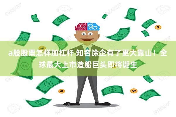 a股股票怎样加杠杆 知名涂企有了更大靠山！全球最大上市造船巨头即将诞生