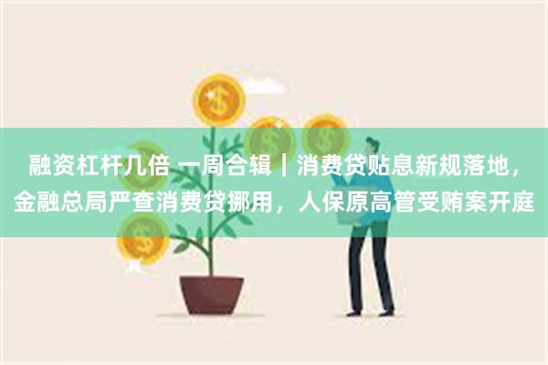 融资杠杆几倍 一周合辑｜消费贷贴息新规落地，金融总局严查消费贷挪用，人保原高管受贿案开庭