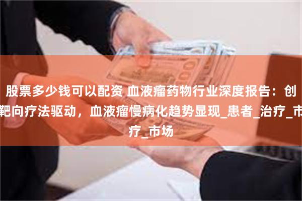 股票多少钱可以配资 血液瘤药物行业深度报告：创新靶向疗法驱动，血液瘤慢病化趋势显现_患者_治疗_市场
