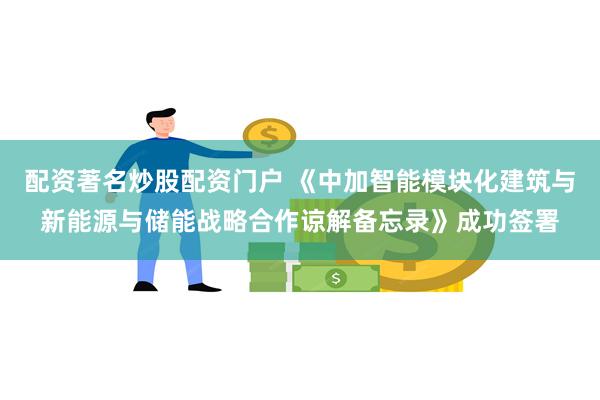 配资著名炒股配资门户 《中加智能模块化建筑与新能源与储能战略合作谅解备忘录》成功签署