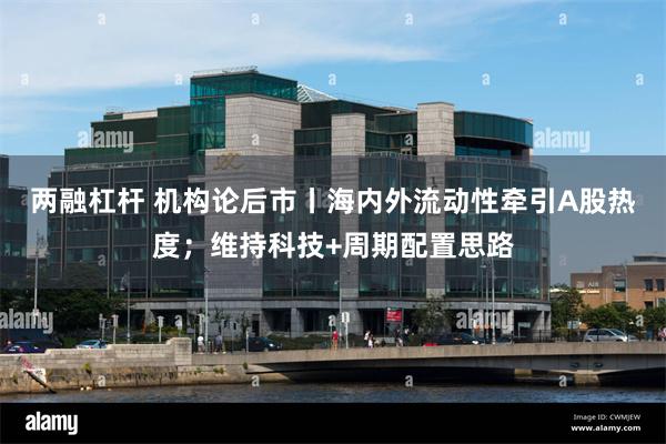 两融杠杆 机构论后市丨海内外流动性牵引A股热度；维持科技+周期配置思路