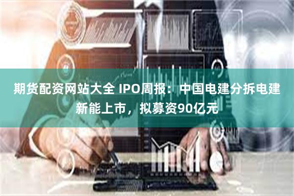 期货配资网站大全 IPO周报：中国电建分拆电建新能上市，拟募资90亿元